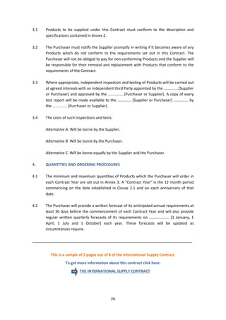 26
3.1 Products to be supplied under this Contract must conform to the description and
specifications contained in Annex 2.
3.2 The Purchaser must notify the Supplier promptly in writing if it becomes aware of any
Products which do not conform to the requirements set out in this Contract. The
Purchaser will not be obliged to pay for non-conforming Products and the Supplier will
be responsible for their removal and replacement with Products that conform to the
requirements of the Contract.
3.3 Where appropriate, independent inspection and testing of Products will be carried out
at agreed intervals with an independent third Party appointed by the ..............[Supplier
or Purchaser] and approved by the .............. [Purchaser or Supplier]. A copy of every
test report will be made available to the ............. [Supplier or Purchaser] .............. by
the .............. [Purchaser or Supplier].
3.4 The costs of such inspections and tests:
Alternative A. Will be borne by the Supplier.
Alternative B. Will be borne by the Purchaser.
Alternative C. Will be borne equally by the Supplier and the Purchaser.
4. QUANTITIES AND ORDERING PROCEDURES
4.1 The minimum and maximum quantities of Products which the Purchaser will order in
each Contract Year are set out in Annex 3. A "Contract Year" is the 12 month period
commencing on the date established in Clause 2.1 and on each anniversary of that
date.
4.2 The Purchaser will provide a written forecast of its anticipated annual requirements at
least 30 days before the commencement of each Contract Year and will also provide
regular written quarterly forecasts of its requirements on ................... [1 January, 1
April, 1 July and 1 October] each year. These forecasts will be updated as
circumstances require.
_____________________________________________________________________________
This is a sample of 2 pages out of 8 of the International Supply Contract.
To get more information about this contract click here:
THE INTERNATIONAL SUPPLY CONTRACT
 