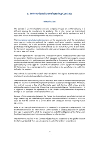 27
9. International Manufacturing Contract
Introduction
This Contract is used in situations when one company arranges for another company in a
different country to manufacture its products; this is also known as international
subcontracting. The company provides the manufacturer with all the specifications, and, if
applicable, also the materials required for the production process.
The International Manufacturing Contract sets out the requirements, which the manufacturer
must meet concerning the quality of the products, certification, quantities, conditions and
dates of delivery, etc. It also establishes guidelines for the inspection and testing of the
products set forth by the company which contracts out the manufacture, or by its own clients.
Furthermore it also outlines modifications to orders, as well as guarantees and compensation
in case of breach of contract.
The Contract provides for a basic scheme, and two main options. The basic scheme is based on
the assumption that the manufacturer is fully equipped and has the technology to produce
conforming goods, in its position as most specialized Party. The options, which do not exclude
the basic scheme but may combined with it and with each other, are tailored to cases in which
(i) the Company has to supply the Manufacturer with certain specific equipment or tooling and
(ii) the Company has to transfer parts of its own technology to the Manufacturer to enable him
to finalize the products.
The Contract also covers the situation where the Parties have agreed that the Manufacturer
shall submit samples before production is launched.
The International Manufacturing Contract also deals with issues of Intellectual Property Rights
(IPR). It is assumed that the IPR are properly protected by appropriate registration. Moreover,
the contract imposes a duty of confidentiality upon both Parties, which should provide
additional protection in particular if know-how is communicated by one Party to the other. It
is suggested to verify that the regime set out in the Contract for improvements is acceptable in
the light of any applicable anti-trust/competition law.
Because of the cooperation between the Parties, the International Manufacturing Contract
might be enduring. It is therefore important to establish the duration of the alliance. An option
could be that the contract has a specific term with subsequent renewal requiring mutual
agreement.
As far as the Law applicable to the contract is concerned, it is important to note expressly that
the UN Convention on the International Commercial sale of Goods (CISG) does not apply to
that type of agreement "in which the preponderant part of the obligations of the Party which
furnishes the goods consists in the supply of labour or other services."
The alternatives provided by the Contract may be of course be adapted to the specific needs of
the Parties, or deleted. They are not exclusive of each other and may be combined.
 
