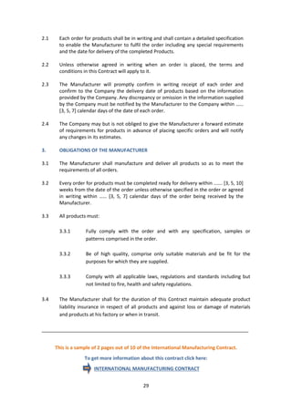 29
2.1 Each order for products shall be in writing and shall contain a detailed specification
to enable the Manufacturer to fulfil the order including any special requirements
and the date for delivery of the completed Products.
2.2 Unless otherwise agreed in writing when an order is placed, the terms and
conditions in this Contract will apply to it.
2.3 The Manufacturer will promptly confirm in writing receipt of each order and
confirm to the Company the delivery date of products based on the information
provided by the Company. Any discrepancy or omission in the information supplied
by the Company must be notified by the Manufacturer to the Company within ……
[3, 5, 7] calendar days of the date of each order.
2.4 The Company may but is not obliged to give the Manufacturer a forward estimate
of requirements for products in advance of placing specific orders and will notify
any changes in its estimates.
3. OBLIGATIONS OF THE MANUFACTURER
3.1 The Manufacturer shall manufacture and deliver all products so as to meet the
requirements of all orders.
3.2 Every order for products must be completed ready for delivery within ……. [3, 5, 10]
weeks from the date of the order unless otherwise specified in the order or agreed
in writing within …… [3, 5, 7] calendar days of the order being received by the
Manufacturer.
3.3 All products must:
3.3.1 Fully comply with the order and with any specification, samples or
patterns comprised in the order.
3.3.2 Be of high quality, comprise only suitable materials and be fit for the
purposes for which they are supplied.
3.3.3 Comply with all applicable laws, regulations and standards including but
not limited to fire, health and safety regulations.
3.4 The Manufacturer shall for the duration of this Contract maintain adequate product
liability insurance in respect of all products and against loss or damage of materials
and products at his factory or when in transit.
_____________________________________________________________________________
This is a sample of 2 pages out of 10 of the International Manufacturing Contract.
To get more information about this contract click here:
INTERNATIONAL MANUFACTURING CONTRACT
 