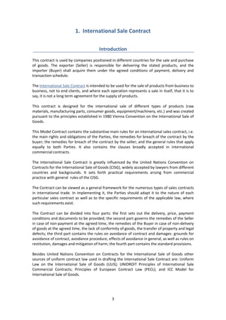 3
1. International Sale Contract
Introduction
This contract is used by companies positioned in different countries for the sale and purchase
of goods. The exporter (Seller) is responsible for delivering the stated products, and the
importer (Buyer) shall acquire them under the agreed conditions of payment, delivery and
transaction schedule.
The International Sale Contract is intended to be used for the sale of products from business to
business, not to end clients, and where each operation represents a sale in itself, that it is to
say, it is not a long term agreement for the supply of products.
This contract is designed for the international sale of different types of products (raw
materials, manufacturing parts, consumer goods, equipment/machinery, etc.) and was created
pursuant to the principles established in 1980 Vienna Convention on the International Sale of
Goods.
This Model Contract contains the substantive main rules for an international sales contract, i.e.
the main rights and obligations of the Parties, the remedies for breach of the contract by the
buyer; the remedies for breach of the contract by the seller; and the general rules that apply
equally to both Parties. It also contains the clauses broadly accepted in international
commercial contracts.
The International Sale Contract is greatly influenced by the United Nations Convention on
Contracts for the International Sale of Goods (CISG), widely accepted by lawyers from different
countries and backgrounds. It sets forth practical requirements arising from commercial
practice with general rules of the CISG.
The Contract can be viewed as a general framework for the numerous types of sales contracts
in international trade. In implementing it, the Parties should adapt it to the nature of each
particular sales contract as well as to the specific requirements of the applicable law, where
such requirements exist.
The Contract can be divided into four parts: the first sets out the delivery, price, payment
conditions and documents to be provided; the second part governs the remedies of the Seller
in case of non-payment at the agreed time, the remedies of the Buyer in case of non-delivery
of goods at the agreed time, the lack of conformity of goods, the transfer of property and legal
defects; the third part contains the rules on avoidance of contract and damages: grounds for
avoidance of contract, avoidance procedure, effects of avoidance in general, as well as rules on
restitution, damages and mitigation of harm; the fourth part contains the standard provisions.
Besides United Nations Convention on Contracts for the International Sale of Goods other
sources of uniform contract law used in drafting the International Sale Contract are: Uniform
Law on the International Sale of Goods (ULIS); UNIDROIT Principles of International Sale
Commercial Contracts; Principles of European Contract Law (PECL); and ICC Model for
International Sale of Goods.
 