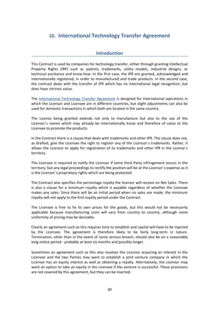 30
10. International Technology Transfer Agreement
Introduction
This Contract is used by companies for technology transfer, either through granting Intellectual
Property Rights (IRP) such as patents, trademarks, utility models, industrial designs, or
technical assistance and know-how. In the first case, the IPR are granted, acknowledged and
internationally registered, in order to manufactured and trade products. In the second case,
the contract deals with the transfer of IPR which has no international legal recognition, but
does have intrinsic value.
The International Technology Transfer Agreement is designed for international operations in
which the Licensor and Licensee are in different countries, but slight adjustments can also be
used for domestic transactions in which both are located in the same country.
The License being granted extends not only to manufacture but also to the use of the
Licensor´s names which may already be internationally know and therefore of value to the
Licensee to promote the products.
In the Contract there is a clause that deals with trademarks and other IPR. The clause does not,
as drafted, give the Licensee the right to register any of the Licensor´s trademarks. Rather, it
allows the Licensor to apply for registration of its trademarks and other IPR in the License´s
territory.
The Licensee is required to notify the Licensor if some third Party infringement occurs in the
territory, but any legal proceedings to rectify the position will be at the Licensor´s expense as it
is the Licensor´s proprietary rights which are being protected.
The Contract also specifies the percentage royalty the licensor will receive on Net Sales. There
is also a clause for a minimum royalty which is payable regardless of whether the Licensee
makes any sales. Since there will be an initial period when no sales are made, the minimum
royalty will not apply to the first royalty period under the Contract.
The Licensee is free to fix its own prices for the goods, but this would not be necessarily
applicable because manufacturing costs will vary from country to country, although some
uniformity of pricing may be desirable.
Clearly an agreement such as this requires time to establish and capital will have to be injected
by the Licensee. The agreement is therefore likely to be fairly long-term in nature.
Termination, other than in the event of some serious breach, should also be on a reasonably
long notice period - probably at least six months and possibly longer.
Sometimes an agreement such as this also involves the Licensor acquiring an interest in the
Licensee and the two Parties may want to establish a joint venture company in which the
Licensor has an equity interest as well as obtaining a royalty. Alternatively, the Licensor may
want an option to take an equity in the Licensee if the venture is successful. These provisions
are not covered by this agreement, but they can be inserted.
 
