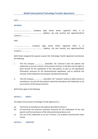 31
Model International Technology Transfer Agreement
DATE: ..............................................................................................................................................
BETWEEN:
...................................... [company legal name] whose registered office is at
............................................................. [address, city and country] and registration/fiscal
number is ...................
AND:
................................... [company legal name] whose registered office is at
.............................................................. [address, city and country] and registration/fiscal
number is ....................
Both Parties recognize the capacity to grant this Technology Transfer Agreement and declare
the following:
I. That the company .................... (hereafter, the "Licensor") owns the patents and
trademarks as set out in Annex I of the present Contract. It therefore has full rights to
grant licenses for the exploitation of the said patents, to pass on the appropriate
information necessary for the aforementioned exploitation, and to authorize the
inclusion of the trademarks into products manufactured and sold.
II. That the company .................... (hereafter, the "Licensee") wishes to obtain license to
manufacture, use and sell the products covered by the patents and trademarks as set
out in Annex 2 of the present Contract.
Both Parties agree to the following:
ARTICLE 1. OBJECT
The object of the present Technology Transfer Agreement is:
(a) The license to manufacture the products described in Annex 1;
(b) All know-how and technical assistance necessary for the exploitation of the said
patents and the manufacture of the aforementioned products; and
(c) The use of the trademarks as set out in Annex I, for products manufactured under
license.
ARTICLE 2. TERRITORY
 