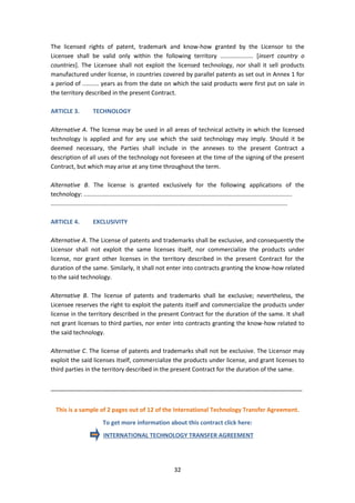 32
The licensed rights of patent, trademark and know-how granted by the Licensor to the
Licensee shall be valid only within the following territory .................... [insert country o
countries]. The Licensee shall not exploit the licensed technology, nor shall it sell products
manufactured under license, in countries covered by parallel patents as set out in Annex 1 for
a period of .......... years as from the date on which the said products were first put on sale in
the territory described in the present Contract.
ARTICLE 3. TECHNOLOGY
Alternative A. The license may be used in all areas of technical activity in which the licensed
technology is applied and for any use which the said technology may imply. Should it be
deemed necessary, the Parties shall include in the annexes to the present Contract a
description of all uses of the technology not foreseen at the time of the signing of the present
Contract, but which may arise at any time throughout the term.
Alternative B. The license is granted exclusively for the following applications of the
technology: ..............................................................................................................................
...............................................................................................................................................
ARTICLE 4. EXCLUSIVITY
Alternative A. The License of patents and trademarks shall be exclusive, and consequently the
Licensor shall not exploit the same licenses itself, nor commercialize the products under
license, nor grant other licenses in the territory described in the present Contract for the
duration of the same. Similarly, it shall not enter into contracts granting the know-how related
to the said technology.
Alternative B. The license of patents and trademarks shall be exclusive; nevertheless, the
Licensee reserves the right to exploit the patents itself and commercialize the products under
license in the territory described in the present Contract for the duration of the same. It shall
not grant licenses to third parties, nor enter into contracts granting the know-how related to
the said technology.
Alternative C. The license of patents and trademarks shall not be exclusive. The Licensor may
exploit the said licenses itself, commercialize the products under license, and grant licenses to
third parties in the territory described in the present Contract for the duration of the same.
_____________________________________________________________________________
This is a sample of 2 pages out of 12 of the International Technology Transfer Agreement.
To get more information about this contract click here:
INTERNATIONAL TECHNOLOGY TRANSFER AGREEMENT
 
