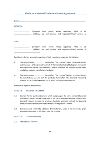 34
Model International Trademark License Agreement
DATE: ..............................................................................................................................................
BETWEEN:
................................. [company legal name] whose registered office is at
..................................... [address, city and country] and registration/fiscal number is
........................................................
AND:
................................. [company legal name] whose registered office is at
..................................... [address, city and country] and registration/fiscal number is
.......................................................
Both Parties declare a mutual recognition of their capacity to undertake the following:
I. That the company .................... (hereinafter, “the Licensor”) owns Trademarks as set
out in Annex 1 of the present Contract. It therefore has full rights to grant license for
the exploitation of the said Trademarks and to authorize the inclusion of the trade
marks into products manufactured and sold.
II. That the company .................... (hereinafter, “the Licensee”) wishes to obtain license
to manufacture, use and sell the products (hereinafter, "the Licensed Products")
covered by the Trademarks as set out in Annex 2 of the present Contract.
Both Parties agree to the following:
ARTICLE 1. GRANT OF THE LICENSE
1.1 Licensor hereby grants to Licensee, which accepts, upon the terms and conditions set
out in this Contract, the exclusive right to use the Trademarks in connection with the
Licensed Products in order to produce, distribute, promote and sell the Licensed
Products in the Territory specified in Annex 2 of the present Contract.
1.2 Licensee is not entitled to sublicense the trademark, unless it has received a prior
written authorization to this effect from the Licensor.
ARTICLE 2. EXCLUSIVE RIGHTS
2.1 The license is exclusive.
 