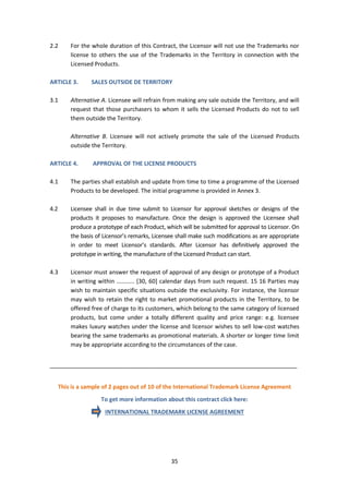 35
2.2 For the whole duration of this Contract, the Licensor will not use the Trademarks nor
license to others the use of the Trademarks in the Territory in connection with the
Licensed Products.
ARTICLE 3. SALES OUTSIDE DE TERRITORY
3.1 Alternative A. Licensee will refrain from making any sale outside the Territory, and will
request that those purchasers to whom it sells the Licensed Products do not to sell
them outside the Territory.
Alternative B. Licensee will not actively promote the sale of the Licensed Products
outside the Territory.
ARTICLE 4. APPROVAL OF THE LICENSE PRODUCTS
4.1 The parties shall establish and update from time to time a programme of the Licensed
Products to be developed. The initial programme is provided in Annex 3.
4.2 Licensee shall in due time submit to Licensor for approval sketches or designs of the
products it proposes to manufacture. Once the design is approved the Licensee shall
produce a prototype of each Product, which will be submitted for approval to Licensor. On
the basis of Licensor’s remarks, Licensee shall make such modifications as are appropriate
in order to meet Licensor’s standards. After Licensor has definitively approved the
prototype in writing, the manufacture of the Licensed Product can start.
4.3 Licensor must answer the request of approval of any design or prototype of a Product
in writing within ........... [30, 60] calendar days from such request. 15 16 Parties may
wish to maintain specific situations outside the exclusivity. For instance, the licensor
may wish to retain the right to market promotional products in the Territory, to be
offered free of charge to its customers, which belong to the same category of licensed
products, but come under a totally different quality and price range: e.g. licensee
makes luxury watches under the license and licensor wishes to sell low-cost watches
bearing the same trademarks as promotional materials. A shorter or longer time limit
may be appropriate according to the circumstances of the case.
_____________________________________________________________________________
This is a sample of 2 pages out of 10 of the International Trademark License Agreement
To get more information about this contract click here:
INTERNATIONAL TRADEMARK LICENSE AGREEMENT
 