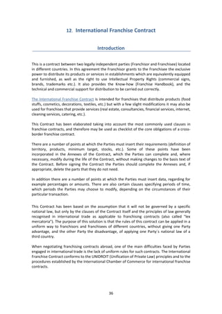36
12. International Franchise Contract
Introduction
This is a contract between two legally independent parties (Franchisor and Franchisee) located
in different countries. In this agreement the Franchisor grants to the Franchisee the exclusive
power to distribute its products or services in establishments which are equivalently equipped
and furnished, as well as the right to use Intellectual Property Rights (commercial signs,
brands, trademarks etc.). It also provides the Know-how (Franchise Handbook), and the
technical and commercial support for distribution to be carried out correctly.
The International Franchise Contract is intended for franchises that distribute products (food
stuffs, cosmetics, decorations, textiles, etc.) but with a few slight modifications it may also be
used for franchises that provide services (real estate, consultancies, financial services, internet,
cleaning services, catering, etc.).
This Contract has been elaborated taking into account the most commonly used clauses in
franchise contracts, and therefore may be used as checklist of the core obligations of a cross-
border franchise contract.
There are a number of points at which the Parties must insert their requirements (definition of
territory, products, minimum target, stocks, etc.). Some of these points have been
incorporated in the Annexes of the Contract, which the Parties can complete and, where
necessary, modify during the life of the Contract, without making changes to the basis text of
the Contract. Before signing the Contract the Parties should complete the Annexes and, if
appropriate, delete the parts that they do not need.
In addition there are a number of points at which the Parties must insert data, regarding for
example percentages or amounts. There are also certain clauses specifying periods of time,
which periods the Parties may choose to modify, depending on the circumstances of their
particular transaction.
This Contract has been based on the assumption that it will not be governed by a specific
national law, but only by the clauses of the Contract itself and the principles of law generally
recognised in international trade as applicable to franchising contracts (also called "lex
mercatoria"). The purpose of this solution is that the rules of this contract can be applied in a
uniform way to franchisors and franchisees of different countries, without giving one Party
advantage, and the other Party the disadvantage, of applying one Party´s national law of a
third country.
When negotiating franchising contracts abroad, one of the main difficulties faced by Parties
engaged in international trade is the lack of uniform rules for such contracts. The International
Franchise Contract conforms to the UNIDROIT (Unification of Private Law) principles and to the
procedures established by the International Chamber of Commerce for international franchise
contracts.
 