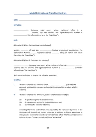 37
Model International Franchise Contract
DATE: ......................................................................................................................................
BETWEEN:
................................. [company legal name] whose registered office is at
..................................... [address, city and country] and registration/fiscal number is
.............................. (hereafter referred to as the "Franchisor"),
AND:
Alternative A [When the Franchisee is an individual]
Mr./Ms. …………….., of legal age, ………………...........[include professional qualification], Tax
Identification Number………….., registered address …………… , acting on his/her own behalf
(hereafter, the "Franchisee").
Alternative B [When de Franchisee is a company]
................................. [company legal name] whose registered office is at ..................................
[address, city and country] and registration/fiscal number is .............................. (hereafter
referred to as “the Franchisee").
Both parties undertake to observe the following agreement:
RECITALS
I. That the Franchisor is a company which ……………………………………. [Describe the
economic activity of the company and specify the nature of the products which it
supplies].
II. That the Franchisor has developed, as the Franchisee acknowledges:
(a) A specific design for its establishments;
(b) A management process for its establishments; and
(c) Guidelines for customer attention,
which together make up the know-how acquired by the Franchisee by means of the
investment of financial and human resources, in addition to his/her experience in
managing the business to which the present Contract refers. All of this will be referred
to in the present Contract as the Franchisor’s “Know-How”.
 