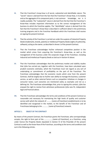 38
III. That the Franchisor’s know-how is of secret, substantial and identifiable nature. The
“secret” nature is derived from the fact that the Franchisor’s Know-How, in its totality
and as the aggregate of its component parts, is not common knowledge, nor is it
readily available. The “substantial” nature is derived from the fact that the Franchisor’s
Know-How includes important information as to the correct management of the
business to which the franchise applies. The “identifiable” nature is derived from the
fact that the Franchisor’s Know-How is described in sufficient detail in the preliminary
training programs and in the Franchise Handbook which the Franchisee shall receive
on signing the present Contract.
IV. That the activity of the Franchisor is carried out under the auspices of Industrial Property
Deeds (trademarks, brands, patents) or Intellectual Property Deeds (rights of authorship,
software), acting as the owner, as described in Annex 1 of the present Contract.
V. That the Franchisee acknowledges his/her enhanced competitive position in the
market which arises from acquiring the Franchisor’s Know-How, as well as the
management of the business under the corporate image of the Franchisor, including
Industrial and Intellectual Property Deeds as laid out in Section IV above.
VI. That the Franchisee acknowledges that the preliminary market and viability studies
that (s)he has carried out, together with the Franchisor, have been calculated upon
prudent economic estimates, which the Franchisee must not regard as any sort of
undertaking or commitment of profitability on the part of the Franchisor. The
Franchisee acknowledges that the economic results which arise from the present
Contract, shall be largely due to his/her own ability to manage the business, customer
service, as well as other external factors such as competitor initiatives or changes in
consumer tastes; such outcomes are mentioned solely as examples and not as a
defining list. The Franchisee acknowledges that, prior to signing this contact, (s)he has
enjoyed the right to receive from whichever professionals (s)he sees fit, independent
legal and financial advice.
VII. That the Franchisee acknowledges the terms and conditions of the present Contract as
reasonable and necessary for maintaining the high levels of quality and customer
service with which the network of ……….. [name of Franchisor] establishments is to be
identified and recognised in the market, to the benefit of the Franchisor and all
Franchisees belonging to the ………….. [name of Franchisor] network.
ARTICLE 1. OBJECT OF THE CONTRACT
By means of the present Contract, the Franchisor grants the Franchisee, who correspondingly
accepts, the right to form part of the ………………..[name of Franchisor], as a franchise, using
under licence the Property Deeds stipulated in Section IV of the Preamble of the present
Contract as well as the Know-How of the Franchisor, according to the terms and conditions laid
out in the following articles.
 