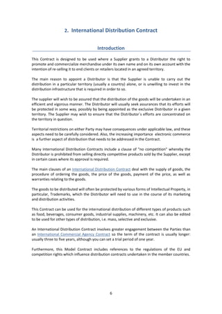 6
2. International Distribution Contract
Introduction
This Contract is designed to be used where a Supplier grants to a Distributor the right to
promote and commercialize merchandise under its own name and on its own account with the
intention of re-selling it to end clients or retailers located in an agreed territory.
The main reason to appoint a Distributor is that the Supplier is unable to carry out the
distribution in a particular territory (usually a country) alone, or is unwilling to invest in the
distribution infrastructure that is required in order to so.
The supplier will wish to be assured that the distribution of the goods will be undertaken in an
efficient and vigorous manner. The Distributor will usually seek assurances that its efforts will
be protected in some way, possibly by being appointed as the exclusive Distributor in a given
territory. The Supplier may wish to ensure that the Distributor´s efforts are concentrated on
the territory in question.
Territorial restrictions on either Party may have consequences under applicable law, and these
aspects need to be carefully considered. Also, the increasing importance electronic commerce
is a further aspect of distribution that needs to be addressed in the Contract.
Many International Distribution Contracts include a clause of "no competition" whereby the
Distributor is prohibited from selling directly competitive products sold by the Supplier, except
in certain cases where its approval is required.
The main clauses of an International Distribution Contract deal with the supply of goods, the
procedure of ordering the goods, the price of the goods, payment of the price, as well as
warranties relating to the goods.
The goods to be distributed will often be protected by various forms of Intellectual Property, in
particular, Trademarks, which the Distributor will need to use in the course of its marketing
and distribution activities.
This Contract can be used for the international distribution of different types of products such
as food, beverages, consumer goods, industrial supplies, machinery, etc. It can also be edited
to be used for other types of distribution, i.e. mass, selective and exclusive.
An International Distribution Contract involves greater engagement between the Parties than
an International Commercial Agency Contract so the term of the contract is usually longer:
usually three to five years, although you can set a trial period of one year.
Furthermore, this Model Contract includes references to the regulations of the EU and
competition rights which influence distribution contracts undertaken in the member countries.
 