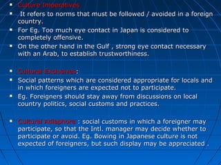 













Culture Imperatives
It refers to norms that must be followed / avoided in a foreign
country.
For Eg. Too much eye contact in Japan is considered to
completely offensive.
On the other hand in the Gulf , strong eye contact necessary
with an Arab, to establish trustworthiness.
Cultural Exclusives:
Social patterns which are considered appropriate for locals and
in which foreigners are expected not to participate.
Eg. Foreigners should stay away from discussions on local
country politics, social customs and practices.
Cultural Adiaphora : social customs in which a foreigner may
participate, so that the Intl. manager may decide whether to
participate or avoid. Eg. Bowing in Japanese culture is not
expected of foreigners, but such display may be appreciated .

 