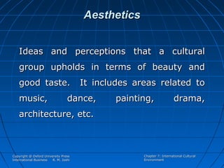 Aesthetics
Ideas and perceptions that a cultural
group upholds in terms of beauty and
good taste.
music,

It includes areas related to

dance,

painting,

drama,

architecture, etc.

Copyright @ Oxford University Press
International Business
R. M. Joshi

Chapter 7: International Cultural
Environment

 