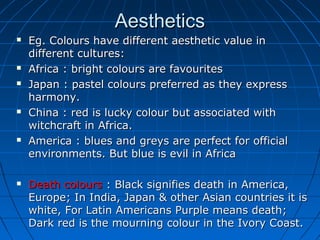 Aesthetics











Eg. Colours have different aesthetic value in
different cultures:
Africa : bright colours are favourites
Japan : pastel colours preferred as they express
harmony.
China : red is lucky colour but associated with
witchcraft in Africa.
America : blues and greys are perfect for official
environments. But blue is evil in Africa
Death colours : Black signifies death in America,
Europe; In India, Japan & other Asian countries it is
white, For Latin Americans Purple means death;
Dark red is the mourning colour in the Ivory Coast.

 