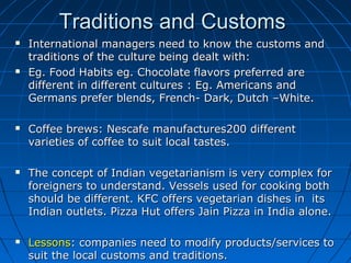 Traditions and Customs










International managers need to know the customs and
traditions of the culture being dealt with:
Eg. Food Habits eg. Chocolate flavors preferred are
different in different cultures : Eg. Americans and
Germans prefer blends, French- Dark, Dutch –White.
Coffee brews: Nescafe manufactures200 different
varieties of coffee to suit local tastes.
The concept of Indian vegetarianism is very complex for
foreigners to understand. Vessels used for cooking both
should be different. KFC offers vegetarian dishes in its
Indian outlets. Pizza Hut offers Jain Pizza in India alone.
Lessons: companies need to modify products/services to
suit the local customs and traditions.

 