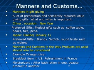 Manners and Customs...













Manners in gift giving:
A lot of preparation and sensitivity required while
giving gifts. What and when is important.
China : occasion : New Year
Preferred Gifts: Modest gifts such as coffee table,
books, ties, pens.
Japan: Oseibo( January 1)
Preferred Gifts : Brandy. Scotch, round fruits such
as melons
Manners and Customs in the Way Products are used
should also be considered
Example Orange juice:
Breakfast item in US, Refreshment in France
Moisturizers : After bath lotion in one, beauty
19
product in another.

 