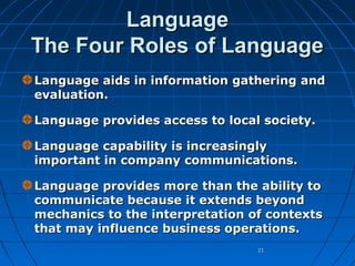 Language
The Four Roles of Language
Language aids in information gathering and
evaluation.
Language provides access to local society.
Language capability is increasingly
important in company communications.
Language provides more than the ability to
communicate because it extends beyond
mechanics to the interpretation of contexts
that may influence business operations.
21

 
