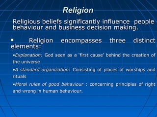 Religion
Religious beliefs significantly influence people
behaviour and business decision making.
Religion
elements:


encompasses

three

distinct

•Explanation: God seen as a ‘first cause’ behind the creation of
the universe
•A standard organization: Consisting of places of worships and
rituals
•Moral rules of good behaviour : concerning principles of right
and wrong in human behaviour.

 