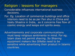 Religion : lessons for managers
Considerable influences international business
decisions.
For. Eg. Location of commerical buildings and office
interiors need to be as per Fen shui in China and
Vastu Shastra in India, as it concerns free flow of
cosmic energy and keeps evil spirits away.
Advertisements and corporate communications
must keep religious sentiments in mind. For eg.
Islam does not permit shaving. So Shaving
equipment makers like Gillette need to be
sensitive while advertising their product in Islamic
countries.

 