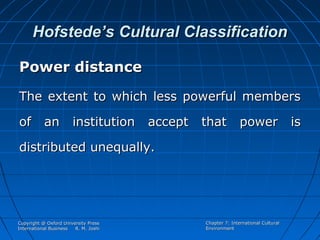 Hofstede’s Cultural Classification
Power distance
The extent to which less powerful members
of

an

institution

accept

that

power is

distributed unequally.

Copyright @ Oxford University Press
International Business
R. M. Joshi

Chapter 7: International Cultural
Environment

 