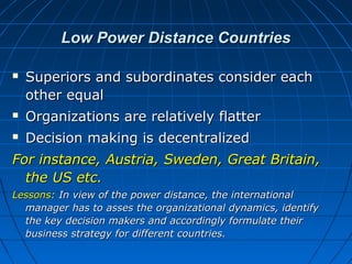 Low Power Distance Countries


Superiors and subordinates consider each
other equal



Organizations are relatively flatter



Decision making is decentralized

For instance, Austria, Sweden, Great Britain,
the US etc.
Lessons: In view of the power distance, the international
manager has to asses the organizational dynamics, identify
the key decision makers and accordingly formulate their
business strategy for different countries.

 