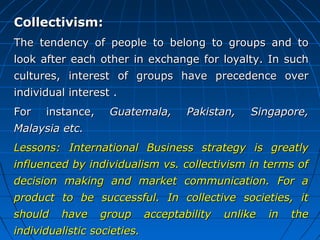 Collectivism:
The tendency of people to belong to groups and to
look after each other in exchange for loyalty. In such
cultures, interest of groups have precedence over
individual interest .
For

instance,

Guatemala,

Pakistan,

Singapore,

Malaysia etc.
Lessons: International Business strategy is greatly
influenced by individualism vs. collectivism in terms of
decision making and market communication. For a
product to be successful. In collective societies, it
should

have

group

individualistic societies.

acceptability

unlike

in

the

 