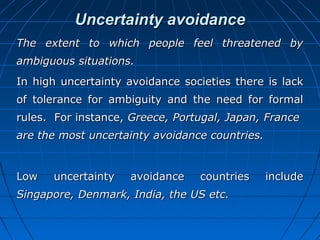 Uncertainty avoidance
The extent to which people feel threatened by
ambiguous situations.
In high uncertainty avoidance societies there is lack
of tolerance for ambiguity and the need for formal
rules. For instance, Greece, Portugal, Japan, France
are the most uncertainty avoidance countries.

Low

uncertainty

avoidance

countries

Singapore, Denmark, India, the US etc.

include

 