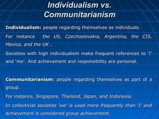 Individualism vs.
Communitarianism
Individualism: people regarding themselves as individuals.
For instance

the US, Czechoslovakia, Argentina, the CIS,

Mexico, and the UK .
Societies with high individualism make frequent references to ‘I’
and ‘me’. And achievement and responsibility are personal.

Communitarianism: people regarding themselves as part of a
group.
For instance, Singapore, Thailand, Japan, and Indonesia.
In collectivist societies ‘we’ is used more frequently than ‘I’ and
achievement is considered group achievement.

 