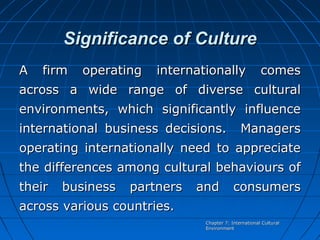 Significance of Culture
A

firm

operating

internationally

comes

across a wide range of diverse cultural
environments, which significantly influence
international business decisions.

Managers

operating internationally need to appreciate
the differences among cultural behaviours of
their

business

partners

and

consumers

across various countries.
Chapter 7: International Cultural
Environment

 