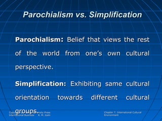 Parochialism vs. Simplification
Parochialism: Belief that views the rest
of the world from one’s own cultural
perspective.
Simplification: Exhibiting same cultural
orientation
groups.

Copyright @ Oxford University Press
International Business
R. M. Joshi

towards

different

cultural

Chapter 7: International Cultural
Environment

 