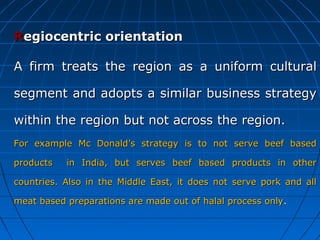 Regiocentric orientation
A firm treats the region as a uniform cultural
segment and adopts a similar business strategy
within the region but not across the region.
For example Mc Donald’s strategy is to not serve beef based
products

in India, but serves beef based products in other

countries. Also in the Middle East, it does not serve pork and all
meat based preparations are made out of halal process only .

 