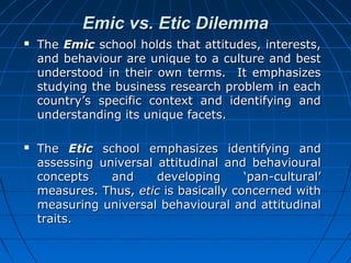 Emic vs. Etic Dilemma




The Emic school holds that attitudes, interests,
and behaviour are unique to a culture and best
understood in their own terms. It emphasizes
studying the business research problem in each
country’s specific context and identifying and
understanding its unique facets.
The Etic school emphasizes identifying and
assessing universal attitudinal and behavioural
concepts
and
developing
‘pan-cultural’
measures. Thus, etic is basically concerned with
measuring universal behavioural and attitudinal
traits.

 