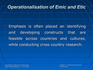 Operationalisation of Emic and Etic

Emphasis is often placed an identifying
and

developing

constructs

that

are

feasible across countries and cultures,
while conducting cross country research.

Copyright @ Oxford University Press
International Business
R. M. Joshi

Chapter 7: International Cultural
Environment

 