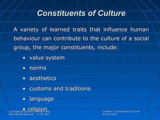 Constituents of Culture
A variety of learned traits that influence human
behaviour can contribute to the culture of a social
group, the major constituents, include:
• value system
• norms
• aesthetics
• customs and traditions
• language
• religion

Copyright @ Oxford University Press
International Business
R. M. Joshi

Chapter 7: International Cultural
Environment

 