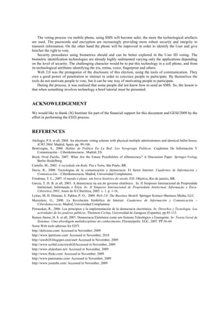 The voting process via mobile phone, using SMS will become safer, the more the technological artefacts
are used. The passwords and encryption are increasingly providing more robust security and integrity to
transmit information. On the other hand the phone will be improved in order to identify the User and give
him/her the right to vote.
     Security procedures using biometrics should and can be better explored in the User ID voting. The
biometric identification technologies are already highly sedimented varying only the applications depending
on the level of security. The challenging character would be to put this technology in a cell phone, and from
its technological attributes identifying the iris, retina, voice, fingerprint and others.
     Web 2.0 was the protagonist of the disclosure of this election, using the tools of communication. They
own a good power of penetration to interact in order to convince people to participate. By themselves the
tools do not motivate people to vote, but it can be one way of motivating people to participate.
     During the process, it was realized that some people did not know how to send an SMS. So, the lesson is
that when something involves technology a brief tutorial must be presented.


ACKNOWLEDGEMENT
We would like to thank i3G Institute for part of the financial support for this document and GESI/2009 by the
effort in performing the ED2I process.


REFERENCES
Alefragis, P.S. et all, 2004. An electronic voting scheme with physical multiple administrators and identical ballot boxes,
    ICWI 2004: Madrid, Spain. pp. 99-106.
Bentivegna, S., 2000. Hablar de Política En La Red: Los Newgroups Políticos. Cuadernos De Información Y
    Comunicación – Ciberdemocracia , Madrid, ES.
Boyd, Ovid Pacific, 2007. What Are the Future Possibilities of eDemocracy? A Discussion Paper. Springer-Verlag,
    Berlin Heidelberg.
Castells, M., 2002. A sociedade em Rede. Paz e Terra, São Paulo, BR.
Davis, R., 2000. Tecnologias de la comunicación y democracia: El factor Internet. Cuadernos de Información y
    Comunicación – Ciberdemocracia, Madrid, Universidad Complutense.
Friedman, T. L., 2007. O mundo é plano: um breve histórico do século XXI. Objetiva, Rio de janeiro, BR.
Garcia, T. H. B. et all, 2003. A democracia na era do governo eletrônico. In: II Simposio Internacional de Propriedade
    Intelectual, Informação e Ética. In: II Simposio Internacional de Propriedade Intelectual, Informação e Ética-
    Ciberética 2003, Anais do II Ciberética, 2003. v. 1. p. 1-16.
Lytras, M. D. Dimiani, E. Pablos, P. O., 2009. Web 2.0: The Bussines Modell. Springer Science+Business Media, LLC.
Mazzoleni, G., 2000. La Revolución Simbólica de Internet. Cuadernos de Información y Comunicación –
    Ciberdemocracia, Madrid, Universidad Complutense.
Petrauskas, R., 2006. Los princípios y la implementación de la democracia electrónica. In: Derechos y Tecnología: Las
    actividades de los poderes públicos, Thomson Civitas, Universidad de Zaragoza (Espanha), pp 85-113.
Ramos Júnior, H. S. et all, 2007. Democracia Eletrônica como um Sistema Teleológico e Emergente. In: Teoria Geral de
    Sistemas: Uma abordagem multidisciplinar do conhecimento, Florianópolis: EGC, 2007. PP.36-44.
Some Web tools adresses for ED2I:
http://delicious.com/ Accessed in November, 2009
http://www.ipetitions.com/ Accessed in November, 2010
http://siweb20.blogspot.com/start Accessed in November, 2009
http://www.scribd.com/siweb20Accessed in November, 2009
http://www.slideshare.net/ Accessed in November, 2009
http://www.flickr.com/ Accessed in November, 2009
http://www.panoramio.com/ Accessed in November, 2009
http://www.youtube.com/ Accessed in November, 2009
 
