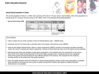 India: Education Scenario School Going Population in India: The current population of India is 1.1 billion and is growing at the rate of 1.4% per annum. Approximately, 35% of the population is in the age group of 3-18 years, forming a group of 401 million, which is the potential school-going population [1] .   [1]  Source: Ernst & Young, 2005 Some statistics: India is ranked 167 out of 202 countries in terms of national literacy rates – UNESCO study.   Enrolment rate for 5 to14-year-olds is only 66% which is the lowest of all countries as per UNESCO.  India has the highest student-teacher ratios in a study conducted by UNESCO countries at the primary and lower secondary    levels, 40.2 and 37.2 students per teacher respectively. Teachers at these levels also have one of the highest annual workloads. With government being cash strapped, private sector participation in the schooling sector has reached 9% at the primary   level, 23.5% at the upper primary level and 57.5% at the higher secondary level.  A growing trend is that a significant    chunk of this growth is focused towards the more affluent sections of the economy. This increases the risk of leaving    out large sections of the society from high quality education.  Given the capital intensive nature of investments in school and long gestation periods, private sector participation is gradually   being restricted to only those who have access to capital and high level contacts. Risk capital for qualified education    entrepreneurs is not available. 