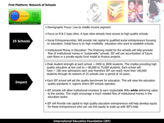 First Platform: Network of Schools 25 Schools Demographic Focus: Low to middle income segment Focus on B & C type cities. A type cities already have access to high quality schools. Social Entrepreneurship: Will provide risk capital to qualified social entrepreneurs focusing    on education. Initial focus is on high credibility  educators who want to establish schools. Institutional Money in Education: The financing model for the schools will help promote    flow of institutional money in “sustainable” schools. IEF will use securitization of future    cash flows or a private equity fund model to finance projects. Impact Peak student strength at each school ~ 2400 to 3000 students. This implies providing high    quality education at low cost to ~ 60,000 to 75,000 students. Each school will    have ~ 180 new admissions each year therefore IEF can reach more than 100,000    students through its network of 25 schools over a period of 10 years. Each IEF school will set the quality benchmark for education. This will raise the education    quality standards in regions where IEF schools operates. IEF schools will allow institutional investors to earn respectable IRRs  while  delivering value    to the society. This might encourage a much needed flow of institutional money in the    education sector. IEF will Provide risk capital to high quality education entrepreneurs will help develop equity   for these entrepreneurs who can use this equity to scale up with IEF’s help.  