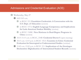 Admissions and Credential Evaluation (ACE)
 Wednesday, May 27
 8:45-9:45 a.m.
 in BCEC 212: Fraudulent Credentials: A Conversation with the
U.S. Dept. of Education (session)
 in BCEC 157A: English Language Competency and Implications
for Latin American Student Mobility (session)
 in BCEC 156BC: New Horizons in Dual-Degree Programs in
China (session)
 10:15-11:15 a.m. in BCEC, 254B: Credential Doctor I (open meeting)
 10:15 a.m.-12:15 p.m. in BCEC 156A: Countries in Crisis: Credential
Evaluation for Interrupted or Undocumented Studies (seminar)
 11:45 a.m.-12:45 p.m. in BCEC 211: Implications of the Groningen
Declaration: Digitalization of International Student Records (session)
 