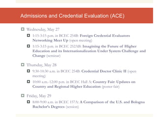 Admissions and Credential Evaluation (ACE)
 Wednesday, May 27
 1:15-3:15 p.m. in BCEC 254B: Foreign Credential Evaluators
Networking Meet Up (open meeting)
 1:15-3:15 p.m. in BCEC 252AB: Imagining the Future of Higher
Education and its Internationalization Under System Challenge and
Change (seminar)
 Thursday, May 28
 9:30-10:30 a.m. in BCEC 254B: Credential Doctor Clinic II (open
meeting)
 10:00 a.m.-12:00 p.m. in BCEC Hall A: Country Fair: Updates on
Country and Regional Higher Education (poster fair)
 Friday, May 29
 8:00-9:00 a.m. in BCEC 157A: A Comparison of the U.S. and Bologna
Bachelor’s Degrees (session)
 
