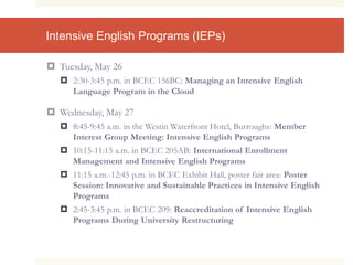 Intensive English Programs (IEPs)
 Tuesday, May 26
 2:30-3:45 p.m. in BCEC 156BC: Managing an Intensive English
Language Program in the Cloud
 Wednesday, May 27
 8:45-9:45 a.m. in the Westin Waterfront Hotel, Burroughs: Member
Interest Group Meeting: Intensive English Programs
 10:15-11:15 a.m. in BCEC 205AB: International Enrollment
Management and Intensive English Programs
 11:15 a.m.-12:45 p.m. in BCEC Exhibit Hall, poster fair area: Poster
Session: Innovative and Sustainable Practices in Intensive English
Programs
 2:45-3:45 p.m. in BCEC 209: Reaccreditation of Intensive English
Programs During University Restructuring
 