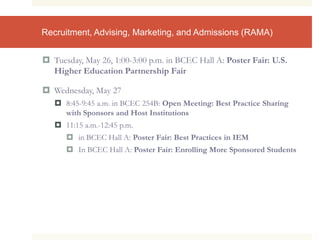 Recruitment, Advising, Marketing, and Admissions (RAMA)
 Tuesday, May 26, 1:00-3:00 p.m. in BCEC Hall A: Poster Fair: U.S.
Higher Education Partnership Fair
 Wednesday, May 27
 8:45-9:45 a.m. in BCEC 254B: Open Meeting: Best Practice Sharing
with Sponsors and Host Institutions
 11:15 a.m.-12:45 p.m.
 in BCEC Hall A: Poster Fair: Best Practices in IEM
 In BCEC Hall A: Poster Fair: Enrolling More Sponsored Students
 