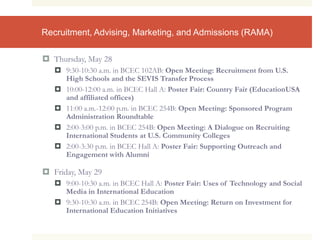 Recruitment, Advising, Marketing, and Admissions (RAMA)
 Thursday, May 28
 9:30-10:30 a.m. in BCEC 102AB: Open Meeting: Recruitment from U.S.
High Schools and the SEVIS Transfer Process
 10:00-12:00 a.m. in BCEC Hall A: Poster Fair: Country Fair (EducationUSA
and affiliated offices)
 11:00 a.m.-12:00 p.m. in BCEC 254B: Open Meeting: Sponsored Program
Administration Roundtable
 2:00-3:00 p.m. in BCEC 254B: Open Meeting: A Dialogue on Recruiting
International Students at U.S. Community Colleges
 2:00-3:30 p.m. in BCEC Hall A: Poster Fair: Supporting Outreach and
Engagement with Alumni
 Friday, May 29
 9:00-10:30 a.m. in BCEC Hall A: Poster Fair: Uses of Technology and Social
Media in International Education
 9:30-10:30 a.m. in BCEC 254B: Open Meeting: Return on Investment for
International Education Initiatives
 