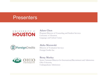 Presenters
Adam Chen
Program Director of Counseling and Student Services
University of Houston
Language and Culture Center
Aleks Morawski
Director of Evaluation Services
Foreign Credits Inc.
Betsy Morley
Senior Assistant Director for International Recruitment and Admissions
Ohio University
Undergraduate Admissions
 
