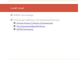 Local Level
 NAFSA state meetings
 Local groups and listservs for international educators
 Houston Forum of Advisors of Internationals
 Texas International Specialist Group
 SACM Conversations
 