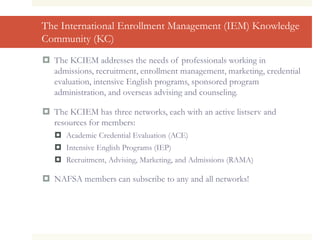 The International Enrollment Management (IEM) Knowledge
Community (KC)
 The KCIEM addresses the needs of professionals working in
admissions, recruitment, enrollment management, marketing, credential
evaluation, intensive English programs, sponsored program
administration, and overseas advising and counseling.
 The KCIEM has three networks, each with an active listserv and
resources for members:
 Academic Credential Evaluation (ACE)
 Intensive English Programs (IEP)
 Recruitment, Advising, Marketing, and Admissions (RAMA)
 NAFSA members can subscribe to any and all networks!
 