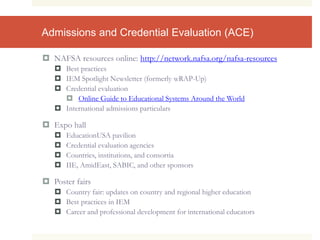 Admissions and Credential Evaluation (ACE)
 NAFSA resources online: http://network.nafsa.org/nafsa-resources
 Best practices
 IEM Spotlight Newsletter (formerly wRAP-Up)
 Credential evaluation
 Online Guide to Educational Systems Around the World
 International admissions particulars
 Expo hall
 EducationUSA pavilion
 Credential evaluation agencies
 Countries, institutions, and consortia
 IIE, AmidEast, SABIC, and other sponsors
 Poster fairs
 Country fair: updates on country and regional higher education
 Best practices in IEM
 Career and professional development for international educators
 