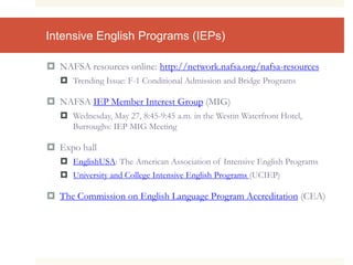 Intensive English Programs (IEPs)
 NAFSA resources online: http://network.nafsa.org/nafsa-resources
 Trending Issue: F-1 Conditional Admission and Bridge Programs
 NAFSA IEP Member Interest Group (MIG)
 Wednesday, May 27, 8:45-9:45 a.m. in the Westin Waterfront Hotel,
Burroughs: IEP MIG Meeting
 Expo hall
 EnglishUSA: The American Association of Intensive English Programs
 University and College Intensive English Programs (UCIEP)
 The Commission on English Language Program Accreditation (CEA)
 