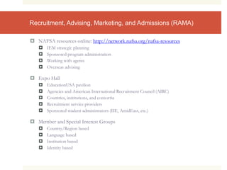 Recruitment, Advising, Marketing, and Admissions (RAMA)
 NAFSA resources online: http://network.nafsa.org/nafsa-resources
 IEM strategic planning
 Sponsored program administration
 Working with agents
 Overseas advising
 Expo Hall
 EducationUSA pavilion
 Agencies and American International Recruitment Council (AIRC)
 Countries, institutions, and consortia
 Recruitment service providers
 Sponsored student administrators (IIE, AmidEast, etc.)
 Member and Special Interest Groups
 Country/Region based
 Language based
 Institution based
 Identity based
 