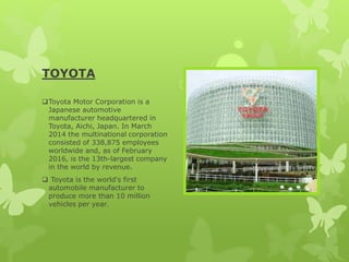 TOYOTA
Toyota Motor Corporation is a
Japanese automotive
manufacturer headquartered in
Toyota, Aichi, Japan. In March
2014 the multinational corporation
consisted of 338,875 employees
worldwide and, as of February
2016, is the 13th-largest company
in the world by revenue.
 Toyota is the world's first
automobile manufacturer to
produce more than 10 million
vehicles per year.
 