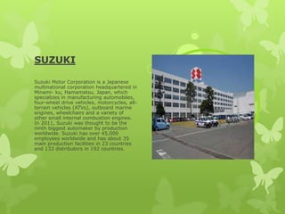 SUZUKI
Suzuki Motor Corporation is a Japanese
multinational corporation headquartered in
Minami- ku, Hamamatsu, Japan, which
specializes in manufacturing automobiles,
four-wheel drive vehicles, motorcycles, all-
terrain vehicles (ATVs), outboard marine
engines, wheelchairs and a variety of
other small internal combustion engines.
In 2011, Suzuki was thought to be the
ninth biggest automaker by production
worldwide. Suzuki has over 45,000
employees worldwide and has about 35
main production facilities in 23 countries
and 133 distributors in 192 countries.
 