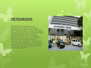 MITSUBISHI
Mitsubishi Motors Corporation is a
multinational automotive manufacturer
headquartered in Minato, Tokyo, Japan. In
2011, Mitsubishi Motors was the sixth biggest
Japanese automaker and the sixteenth biggest
worldwide by production. It is part of
Mitsubishi keiretsu, formerly the biggest
industrial group in Japan, and was formed in
1970 from the automotive division of
Mitsubishi Heavy Industries. Mitsubishi Fuso
Truck and Bus Corporation is in a separate
division from Mitsubishi Motors, which builds
commercial grade trucks, buses and heavy
construction equipment.
 