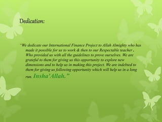 Dedication:
“We dedicate our International Finance Project to Allah Almighty who has
made it possible for us to work & then to our Respectable teacher .
Who provided us with all the guidelines to prove ourselves. We are
grateful to them for giving us this opportunity to explore new
dimensions and to help us in making this project. We are indebted to
them for giving us following opportunity which will help us in a long
run. Insha'Allah.”
 